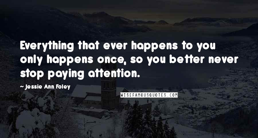 Jessie Ann Foley Quotes: Everything that ever happens to you only happens once, so you better never stop paying attention.