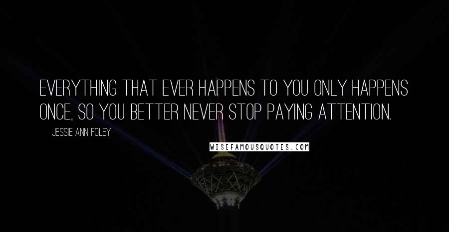 Jessie Ann Foley Quotes: Everything that ever happens to you only happens once, so you better never stop paying attention.