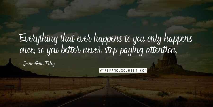 Jessie Ann Foley Quotes: Everything that ever happens to you only happens once, so you better never stop paying attention.