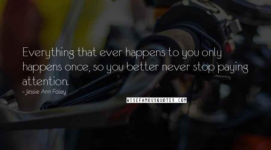 Jessie Ann Foley Quotes: Everything that ever happens to you only happens once, so you better never stop paying attention.