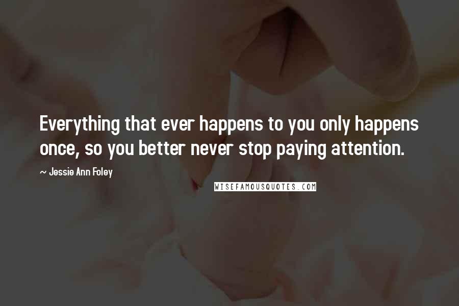 Jessie Ann Foley Quotes: Everything that ever happens to you only happens once, so you better never stop paying attention.