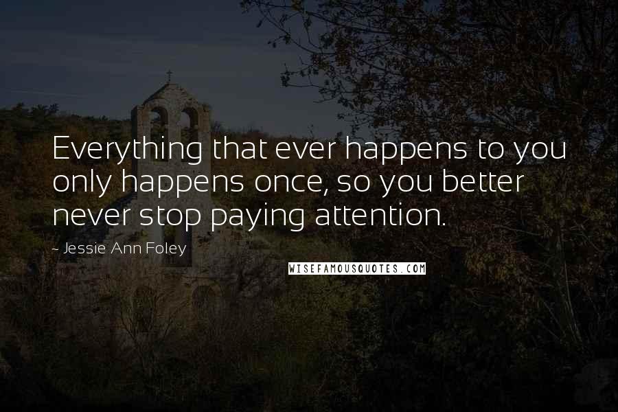 Jessie Ann Foley Quotes: Everything that ever happens to you only happens once, so you better never stop paying attention.