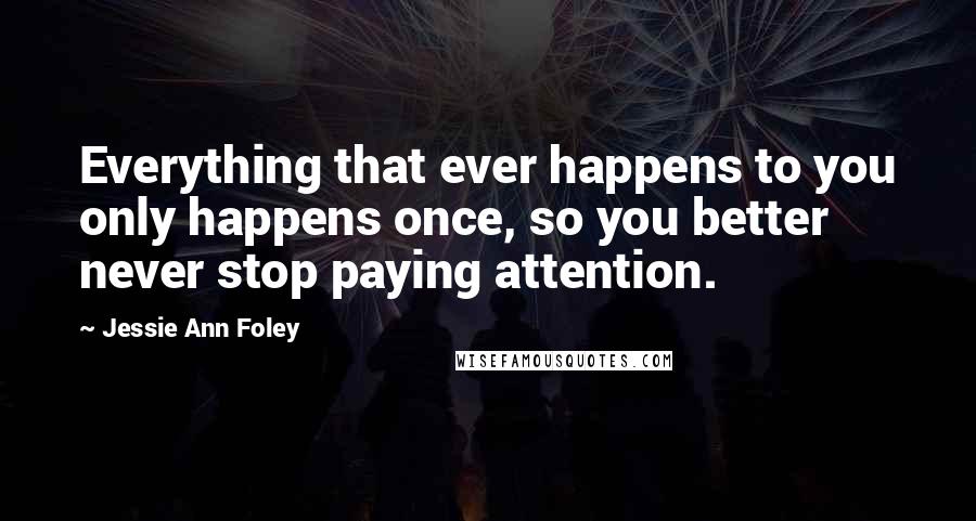 Jessie Ann Foley Quotes: Everything that ever happens to you only happens once, so you better never stop paying attention.