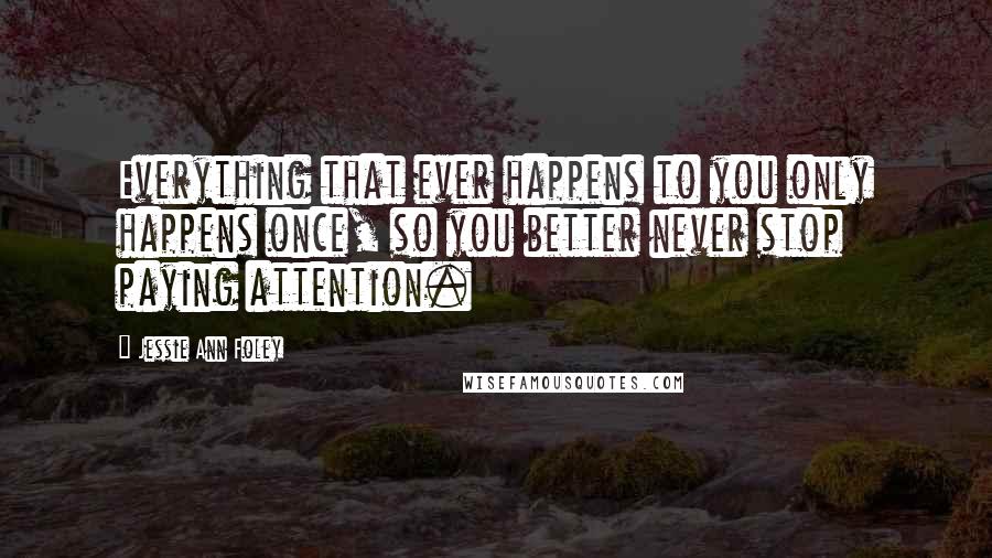 Jessie Ann Foley Quotes: Everything that ever happens to you only happens once, so you better never stop paying attention.