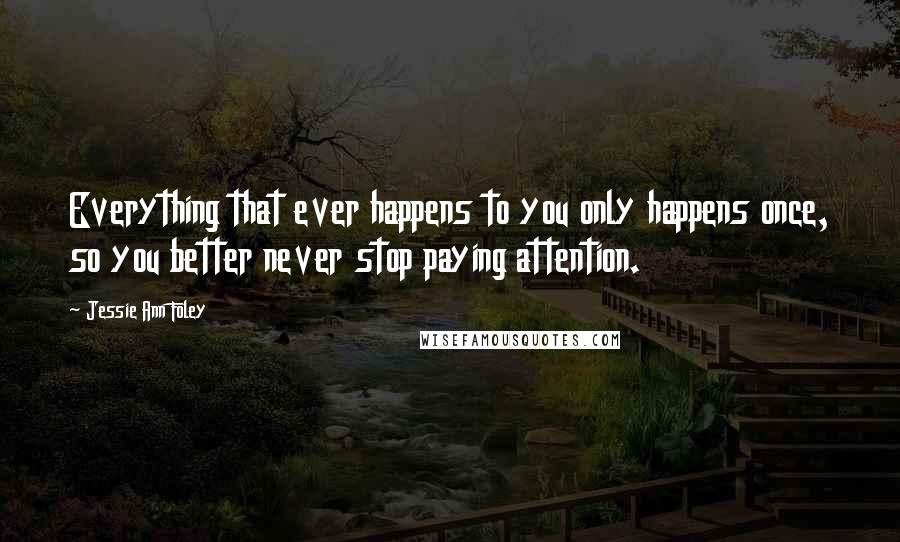 Jessie Ann Foley Quotes: Everything that ever happens to you only happens once, so you better never stop paying attention.