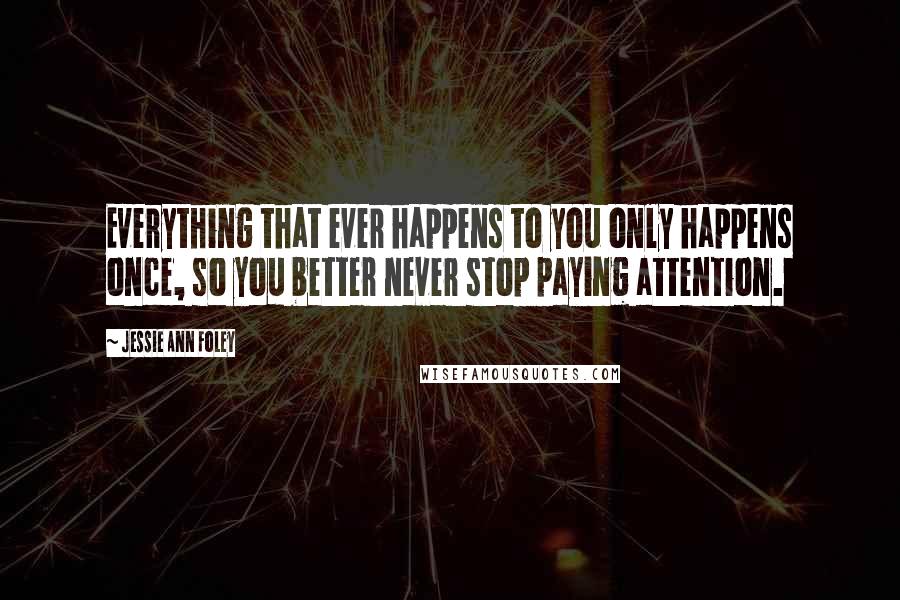 Jessie Ann Foley Quotes: Everything that ever happens to you only happens once, so you better never stop paying attention.