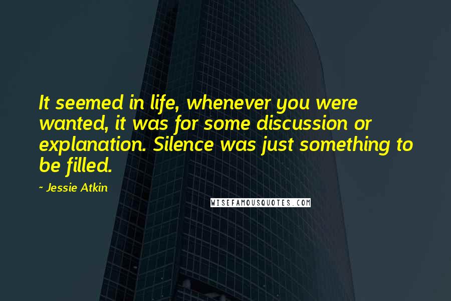 Jessie Atkin Quotes: It seemed in life, whenever you were wanted, it was for some discussion or explanation. Silence was just something to be filled.