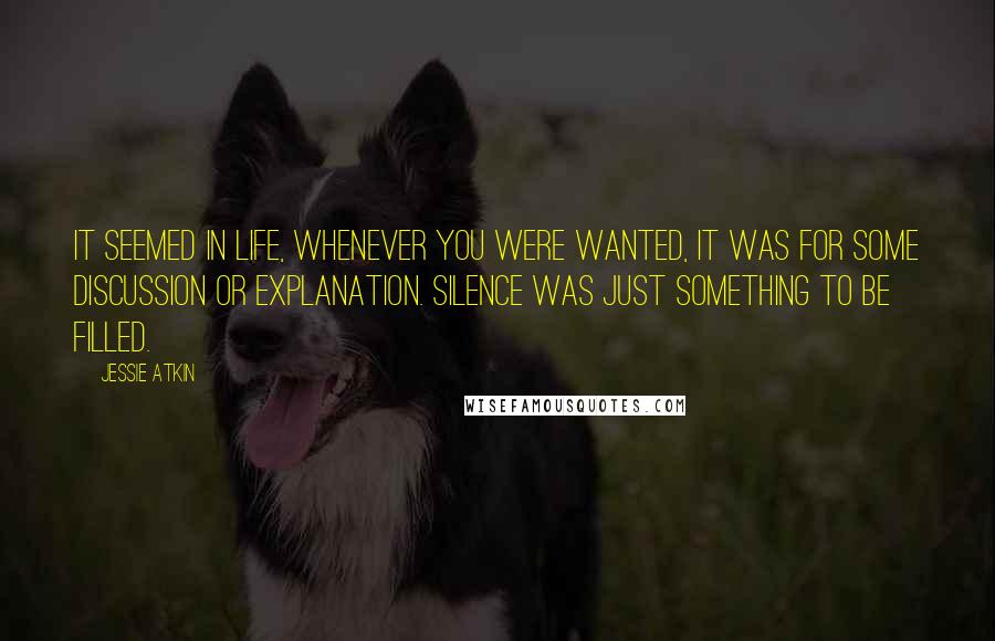 Jessie Atkin Quotes: It seemed in life, whenever you were wanted, it was for some discussion or explanation. Silence was just something to be filled.