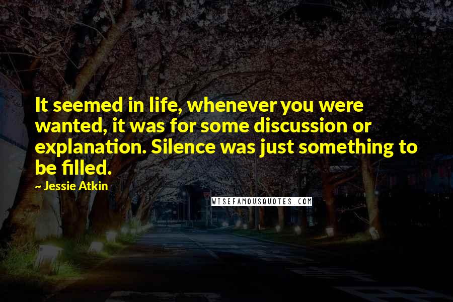 Jessie Atkin Quotes: It seemed in life, whenever you were wanted, it was for some discussion or explanation. Silence was just something to be filled.