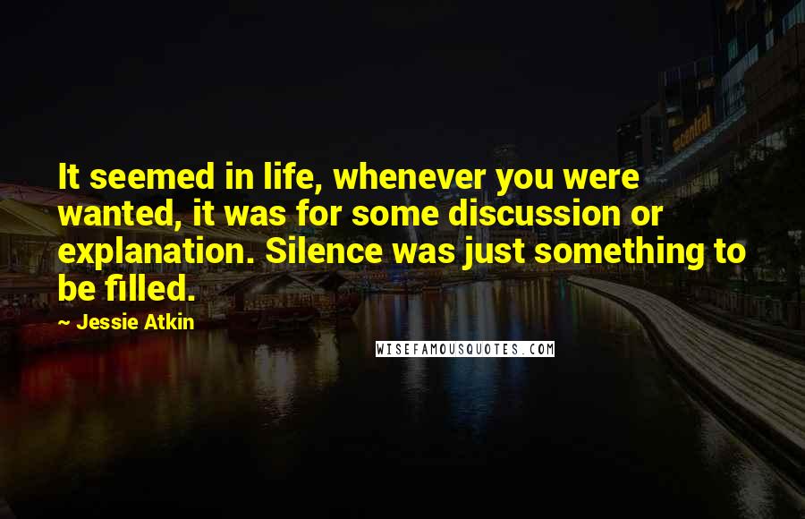 Jessie Atkin Quotes: It seemed in life, whenever you were wanted, it was for some discussion or explanation. Silence was just something to be filled.