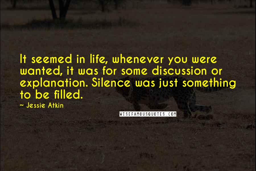 Jessie Atkin Quotes: It seemed in life, whenever you were wanted, it was for some discussion or explanation. Silence was just something to be filled.