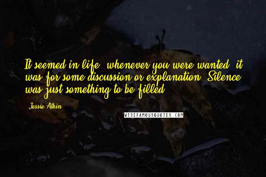 Jessie Atkin Quotes: It seemed in life, whenever you were wanted, it was for some discussion or explanation. Silence was just something to be filled.