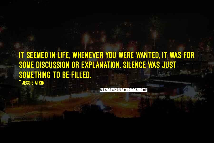 Jessie Atkin Quotes: It seemed in life, whenever you were wanted, it was for some discussion or explanation. Silence was just something to be filled.