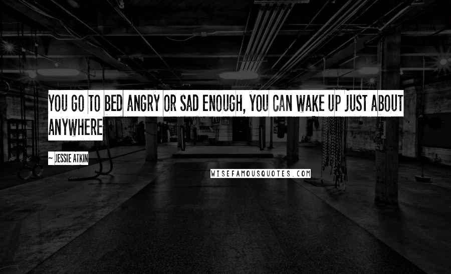 Jessie Atkin Quotes: You go to bed angry or sad enough, you can wake up just about anywhere