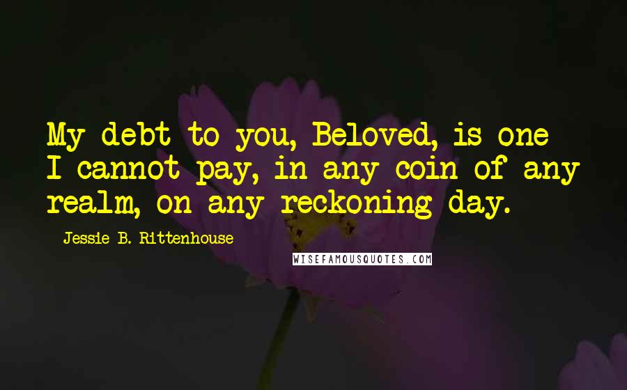 Jessie B. Rittenhouse Quotes: My debt to you, Beloved, is one I cannot pay, in any coin of any realm, on any reckoning day.