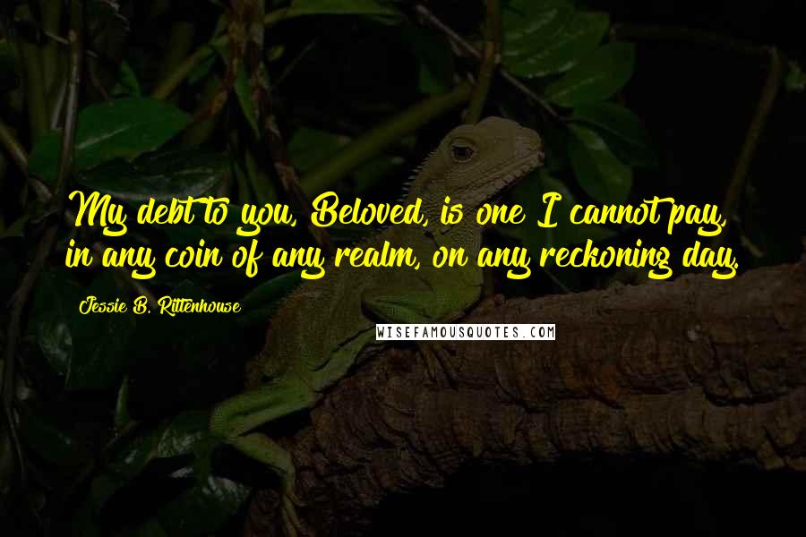 Jessie B. Rittenhouse Quotes: My debt to you, Beloved, is one I cannot pay, in any coin of any realm, on any reckoning day.