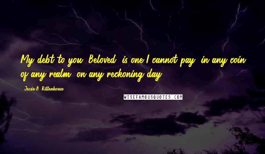 Jessie B. Rittenhouse Quotes: My debt to you, Beloved, is one I cannot pay, in any coin of any realm, on any reckoning day.