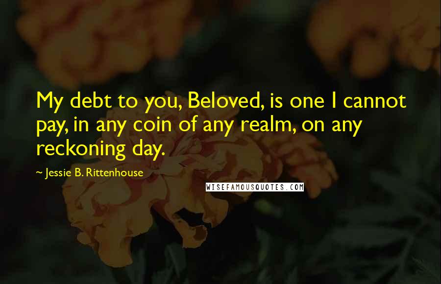 Jessie B. Rittenhouse Quotes: My debt to you, Beloved, is one I cannot pay, in any coin of any realm, on any reckoning day.