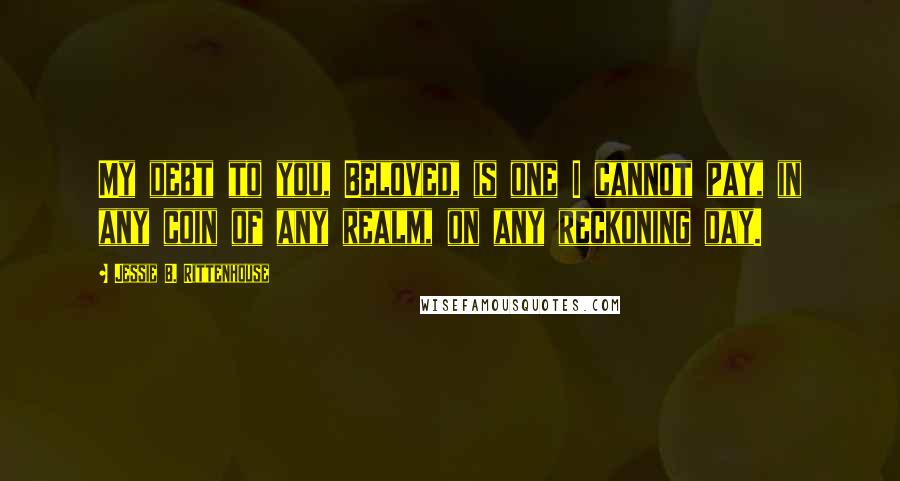 Jessie B. Rittenhouse Quotes: My debt to you, Beloved, is one I cannot pay, in any coin of any realm, on any reckoning day.