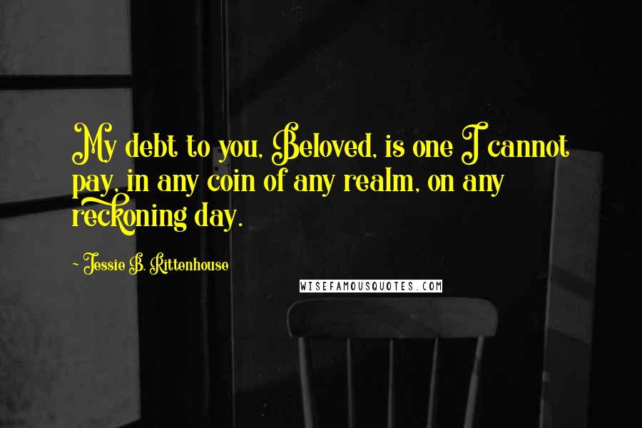 Jessie B. Rittenhouse Quotes: My debt to you, Beloved, is one I cannot pay, in any coin of any realm, on any reckoning day.