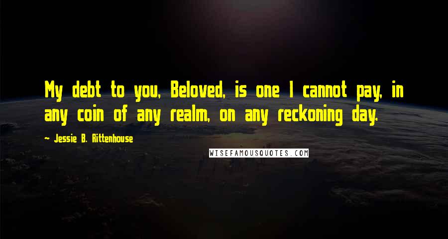 Jessie B. Rittenhouse Quotes: My debt to you, Beloved, is one I cannot pay, in any coin of any realm, on any reckoning day.