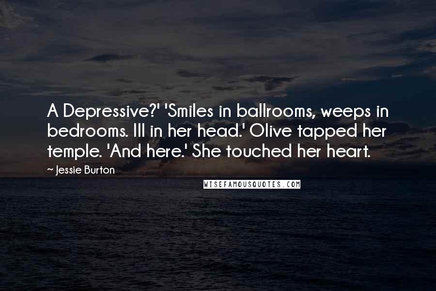 Jessie Burton Quotes: A Depressive?' 'Smiles in ballrooms, weeps in bedrooms. Ill in her head.' Olive tapped her temple. 'And here.' She touched her heart.