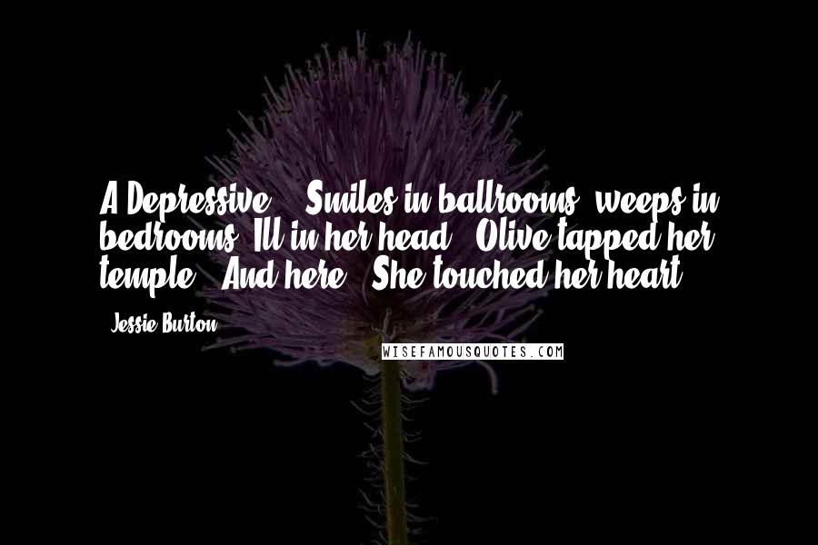 Jessie Burton Quotes: A Depressive?' 'Smiles in ballrooms, weeps in bedrooms. Ill in her head.' Olive tapped her temple. 'And here.' She touched her heart.