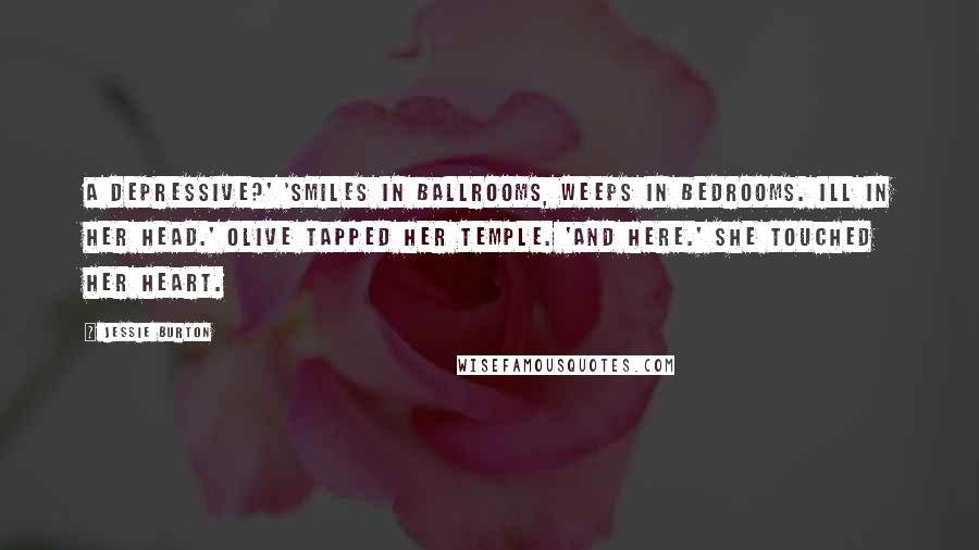 Jessie Burton Quotes: A Depressive?' 'Smiles in ballrooms, weeps in bedrooms. Ill in her head.' Olive tapped her temple. 'And here.' She touched her heart.
