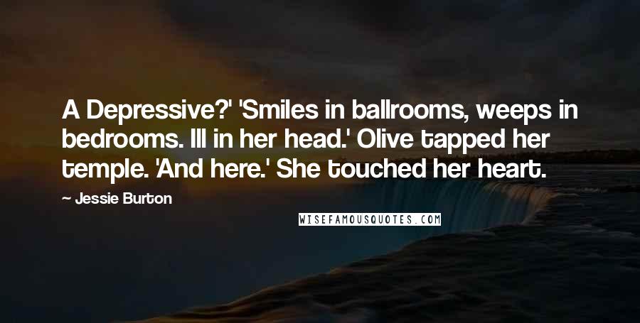 Jessie Burton Quotes: A Depressive?' 'Smiles in ballrooms, weeps in bedrooms. Ill in her head.' Olive tapped her temple. 'And here.' She touched her heart.