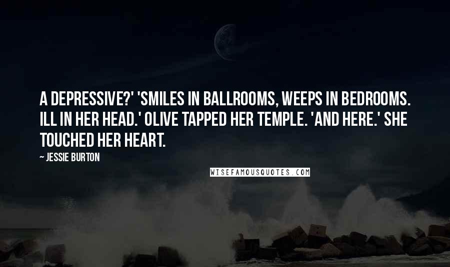 Jessie Burton Quotes: A Depressive?' 'Smiles in ballrooms, weeps in bedrooms. Ill in her head.' Olive tapped her temple. 'And here.' She touched her heart.