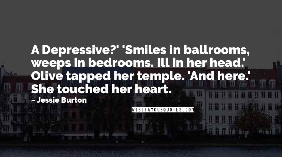 Jessie Burton Quotes: A Depressive?' 'Smiles in ballrooms, weeps in bedrooms. Ill in her head.' Olive tapped her temple. 'And here.' She touched her heart.