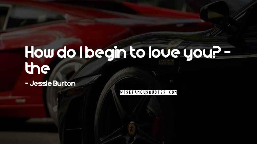 Jessie Burton Quotes: How do I begin to love you? - the