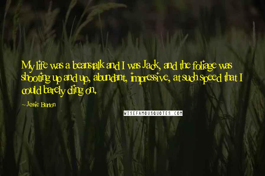 Jessie Burton Quotes: My life was a beanstalk and I was Jack, and the foliage was shooting up and up, abundant, impressive, at such speed that I could barely cling on.