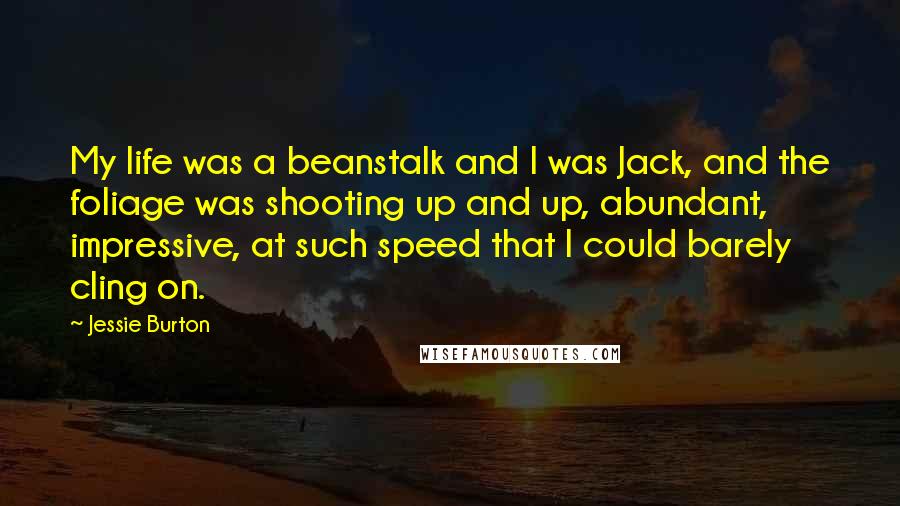 Jessie Burton Quotes: My life was a beanstalk and I was Jack, and the foliage was shooting up and up, abundant, impressive, at such speed that I could barely cling on.