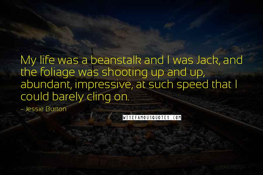 Jessie Burton Quotes: My life was a beanstalk and I was Jack, and the foliage was shooting up and up, abundant, impressive, at such speed that I could barely cling on.