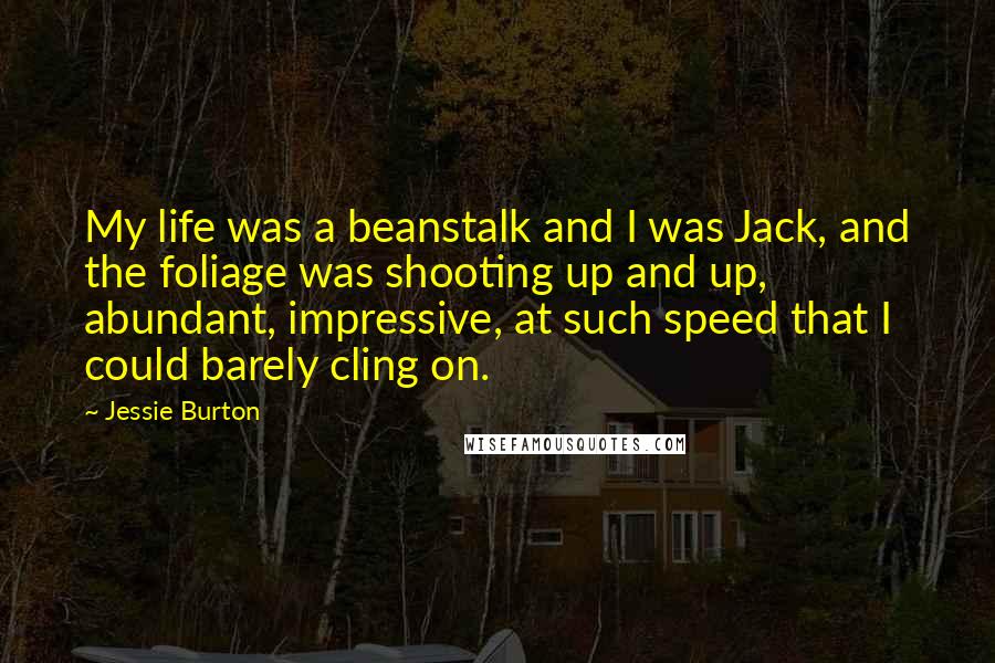 Jessie Burton Quotes: My life was a beanstalk and I was Jack, and the foliage was shooting up and up, abundant, impressive, at such speed that I could barely cling on.