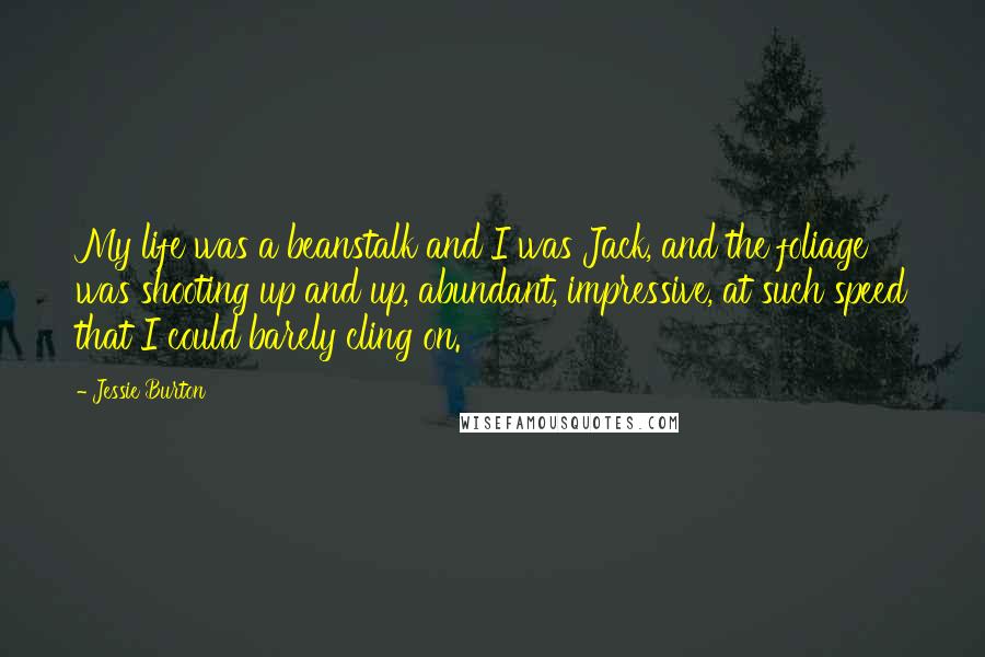 Jessie Burton Quotes: My life was a beanstalk and I was Jack, and the foliage was shooting up and up, abundant, impressive, at such speed that I could barely cling on.