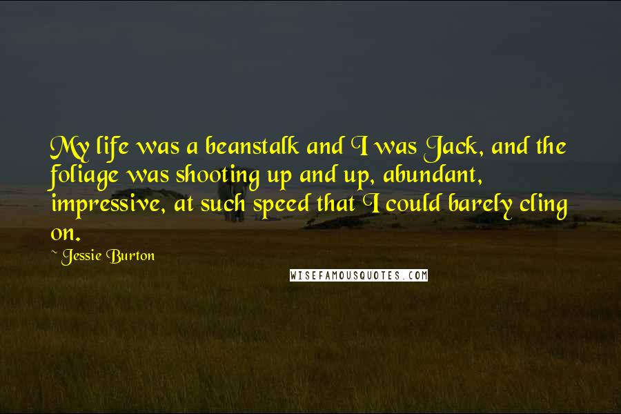 Jessie Burton Quotes: My life was a beanstalk and I was Jack, and the foliage was shooting up and up, abundant, impressive, at such speed that I could barely cling on.