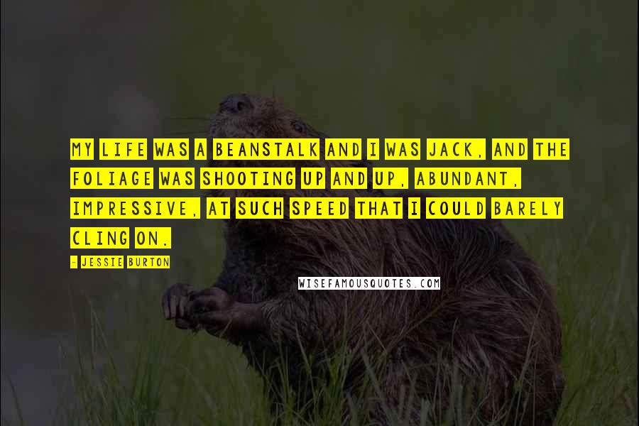 Jessie Burton Quotes: My life was a beanstalk and I was Jack, and the foliage was shooting up and up, abundant, impressive, at such speed that I could barely cling on.