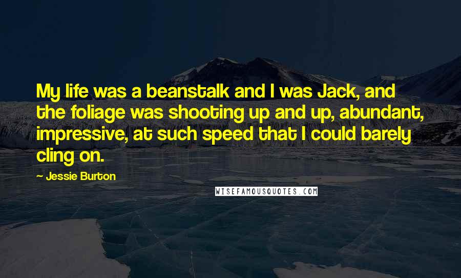 Jessie Burton Quotes: My life was a beanstalk and I was Jack, and the foliage was shooting up and up, abundant, impressive, at such speed that I could barely cling on.