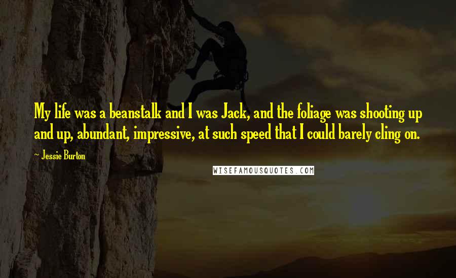 Jessie Burton Quotes: My life was a beanstalk and I was Jack, and the foliage was shooting up and up, abundant, impressive, at such speed that I could barely cling on.