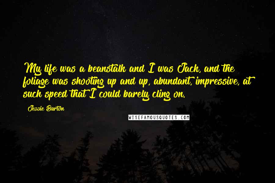 Jessie Burton Quotes: My life was a beanstalk and I was Jack, and the foliage was shooting up and up, abundant, impressive, at such speed that I could barely cling on.