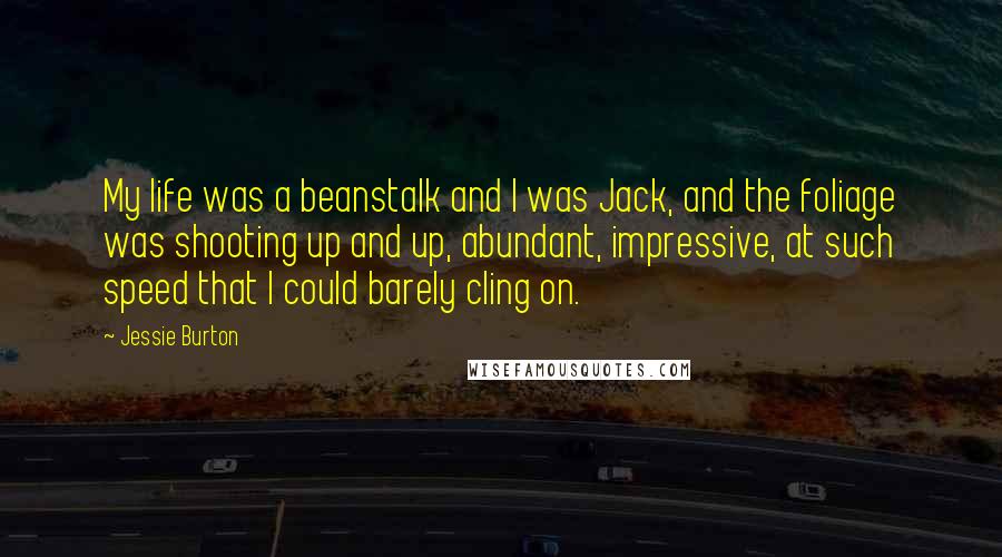 Jessie Burton Quotes: My life was a beanstalk and I was Jack, and the foliage was shooting up and up, abundant, impressive, at such speed that I could barely cling on.