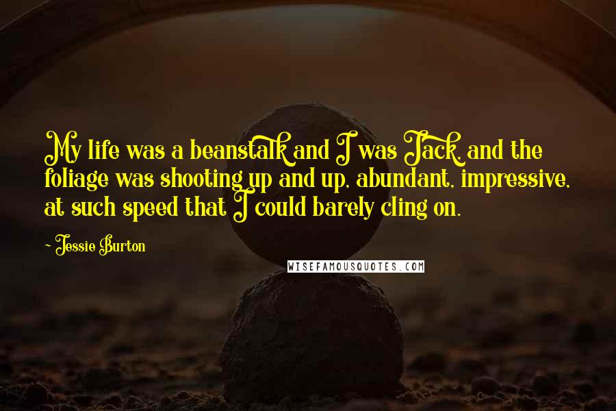 Jessie Burton Quotes: My life was a beanstalk and I was Jack, and the foliage was shooting up and up, abundant, impressive, at such speed that I could barely cling on.