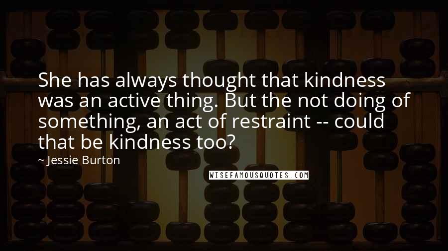 Jessie Burton Quotes: She has always thought that kindness was an active thing. But the not doing of something, an act of restraint -- could that be kindness too?