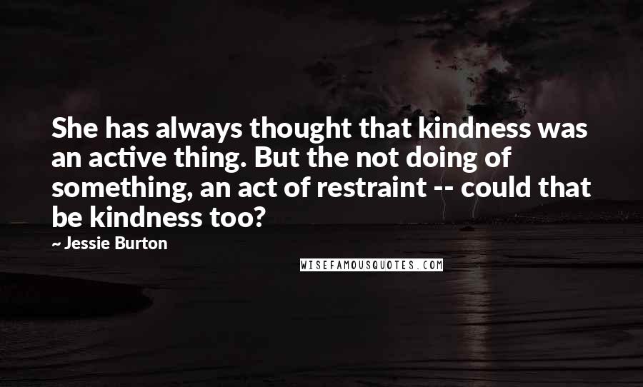 Jessie Burton Quotes: She has always thought that kindness was an active thing. But the not doing of something, an act of restraint -- could that be kindness too?