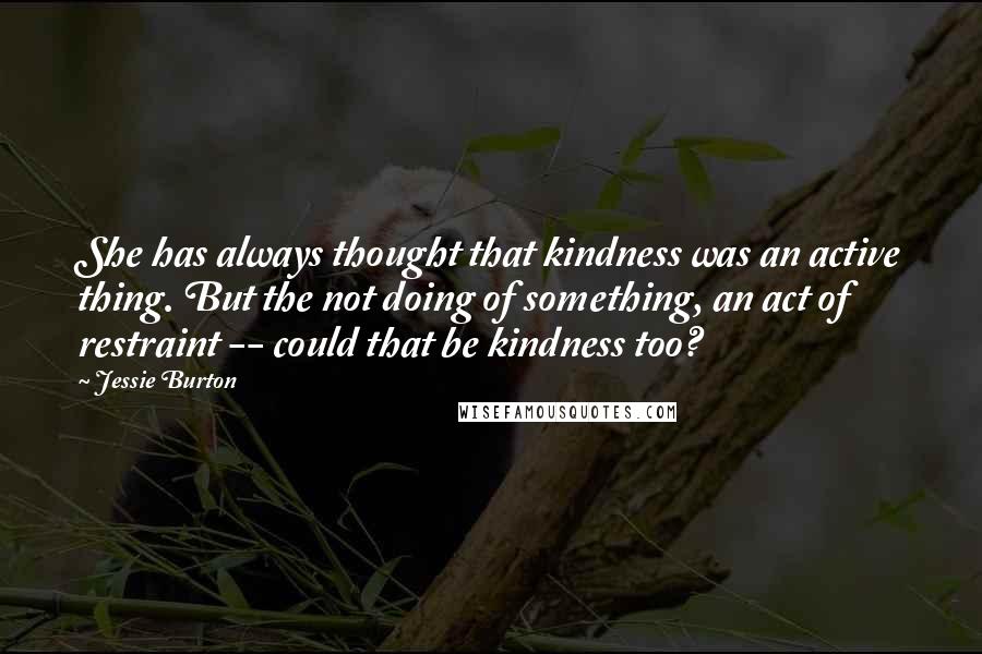 Jessie Burton Quotes: She has always thought that kindness was an active thing. But the not doing of something, an act of restraint -- could that be kindness too?