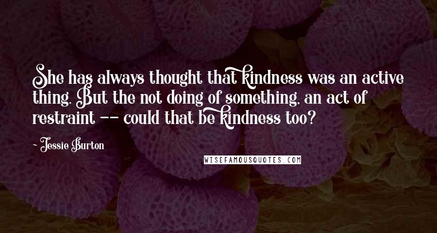 Jessie Burton Quotes: She has always thought that kindness was an active thing. But the not doing of something, an act of restraint -- could that be kindness too?