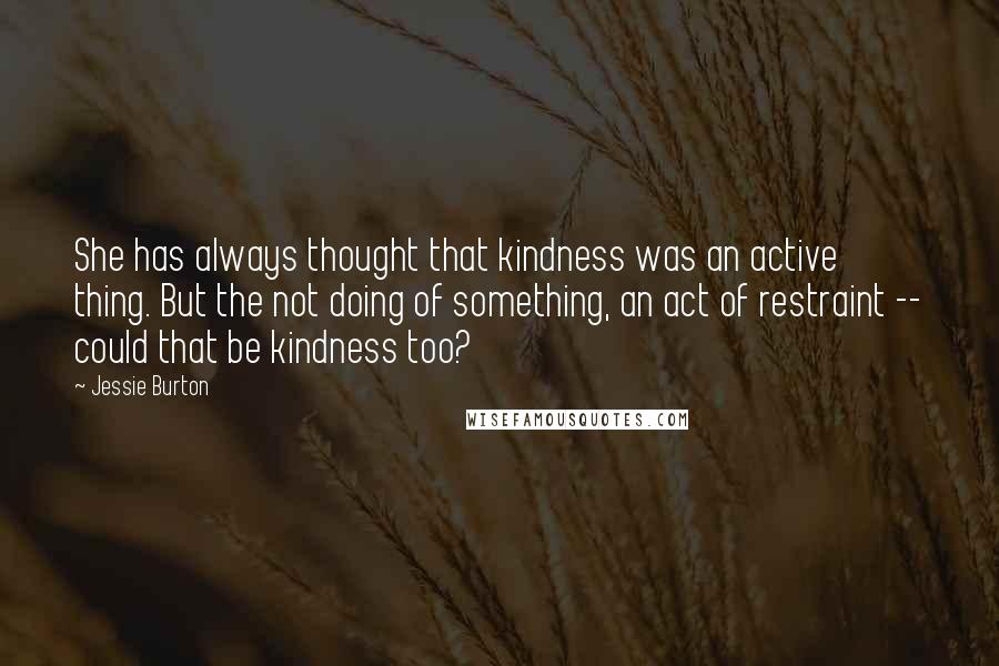 Jessie Burton Quotes: She has always thought that kindness was an active thing. But the not doing of something, an act of restraint -- could that be kindness too?