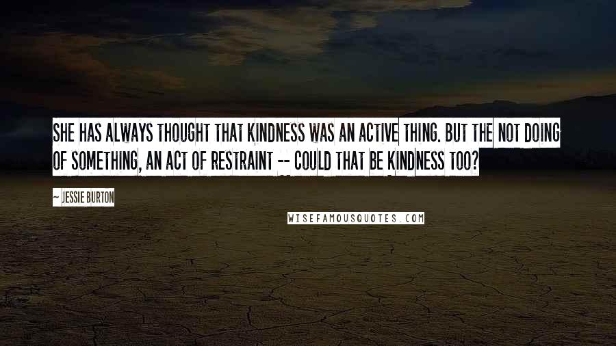 Jessie Burton Quotes: She has always thought that kindness was an active thing. But the not doing of something, an act of restraint -- could that be kindness too?
